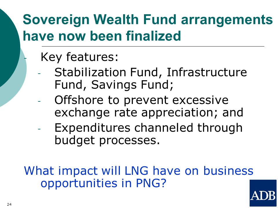 24 Sovereign Wealth Fund arrangements have now been finalized - Key features: - Stabilization Fund, Infrastructure Fund, Savings Fund; - Offshore to prevent excessive exchange rate appreciation; and - Expenditures channeled through budget processes.