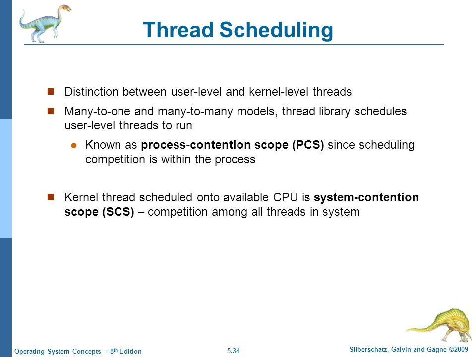 5.34 Silberschatz, Galvin and Gagne ©2009 Operating System Concepts – 8 th Edition Thread Scheduling Distinction between user-level and kernel-level threads Many-to-one and many-to-many models, thread library schedules user-level threads to run Known as process-contention scope (PCS) since scheduling competition is within the process Kernel thread scheduled onto available CPU is system-contention scope (SCS) – competition among all threads in system