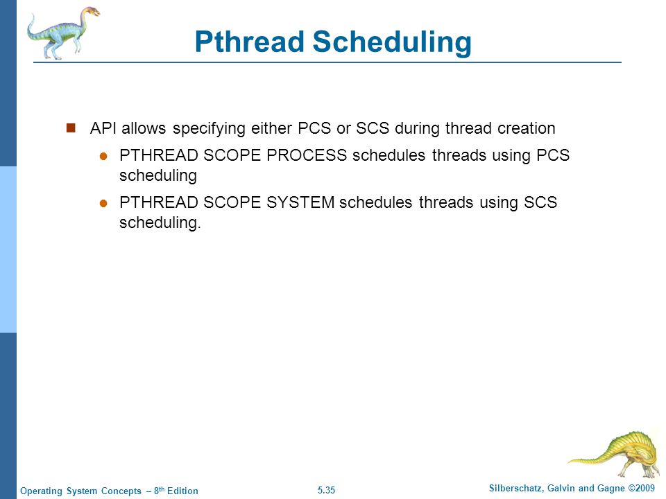 5.35 Silberschatz, Galvin and Gagne ©2009 Operating System Concepts – 8 th Edition Pthread Scheduling API allows specifying either PCS or SCS during thread creation PTHREAD SCOPE PROCESS schedules threads using PCS scheduling PTHREAD SCOPE SYSTEM schedules threads using SCS scheduling.