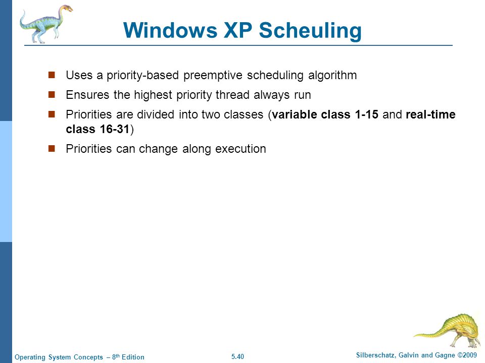 5.40 Silberschatz, Galvin and Gagne ©2009 Operating System Concepts – 8 th Edition Windows XP Scheuling Uses a priority-based preemptive scheduling algorithm Ensures the highest priority thread always run Priorities are divided into two classes (variable class 1-15 and real-time class 16-31) Priorities can change along execution