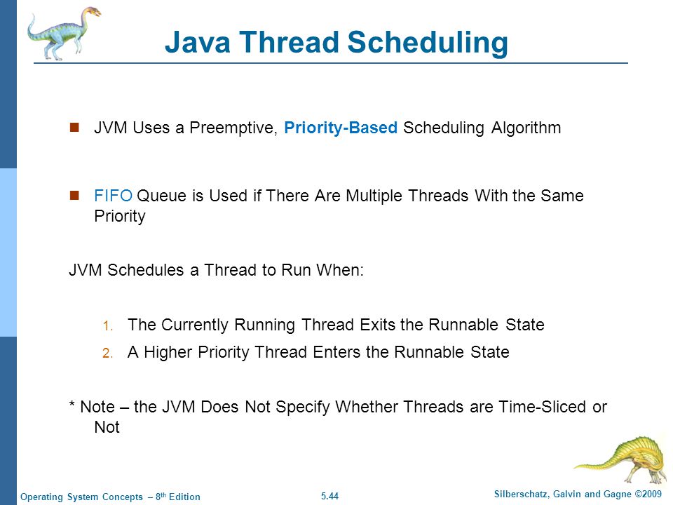 5.44 Silberschatz, Galvin and Gagne ©2009 Operating System Concepts – 8 th Edition Java Thread Scheduling JVM Uses a Preemptive, Priority-Based Scheduling Algorithm FIFO Queue is Used if There Are Multiple Threads With the Same Priority JVM Schedules a Thread to Run When: 1.