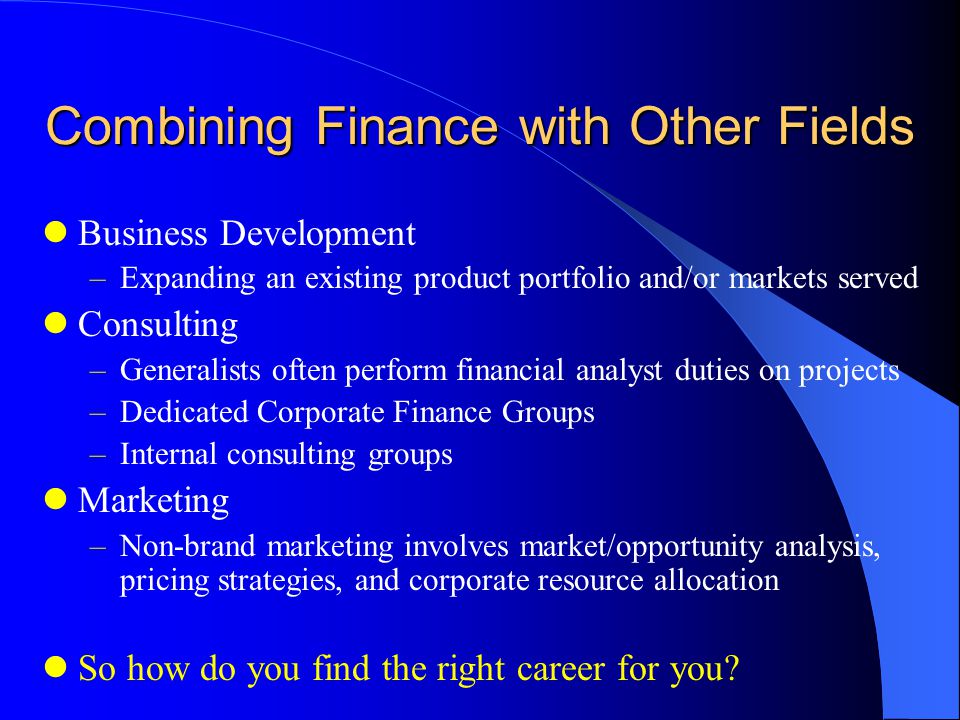 Combining Finance with Other Fields Business Development –Expanding an existing product portfolio and/or markets served Consulting –Generalists often perform financial analyst duties on projects –Dedicated Corporate Finance Groups –Internal consulting groups Marketing –Non-brand marketing involves market/opportunity analysis, pricing strategies, and corporate resource allocation So how do you find the right career for you