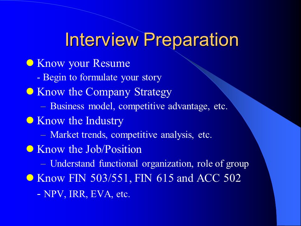 Interview Preparation Know your Resume - Begin to formulate your story Know the Company Strategy –Business model, competitive advantage, etc.