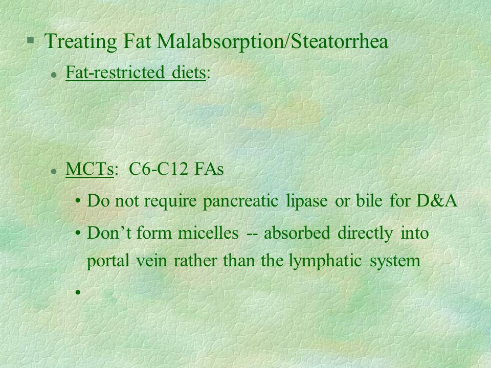 §Treating Fat Malabsorption/Steatorrhea l Fat-restricted diets: l MCTs: C6-C12 FAs Do not require pancreatic lipase or bile for D&A Don’t form micelles -- absorbed directly into portal vein rather than the lymphatic system