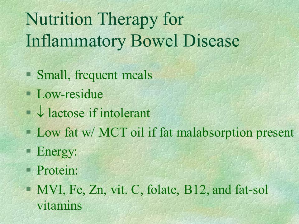 Nutrition Therapy for Inflammatory Bowel Disease §Small, frequent meals §Low-residue §  lactose if intolerant §Low fat w/ MCT oil if fat malabsorption present §Energy: §Protein: §MVI, Fe, Zn, vit.