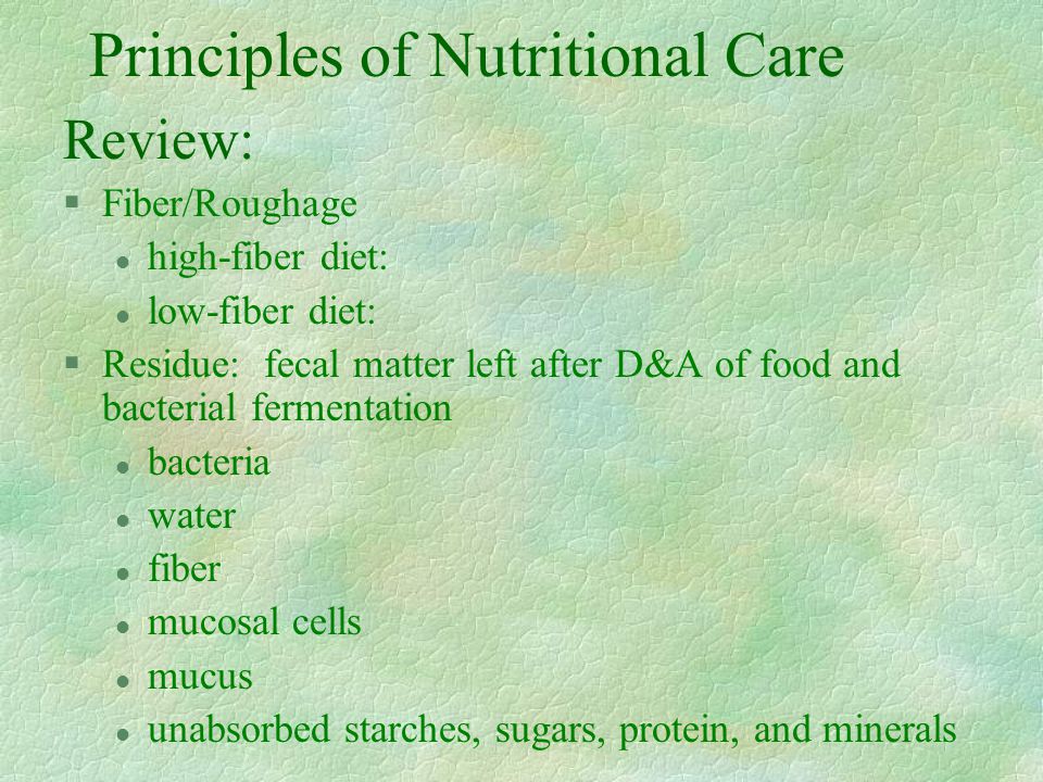 Principles of Nutritional Care Review: §Fiber/Roughage l high-fiber diet: l low-fiber diet: §Residue: fecal matter left after D&A of food and bacterial fermentation l bacteria l water l fiber l mucosal cells l mucus l unabsorbed starches, sugars, protein, and minerals