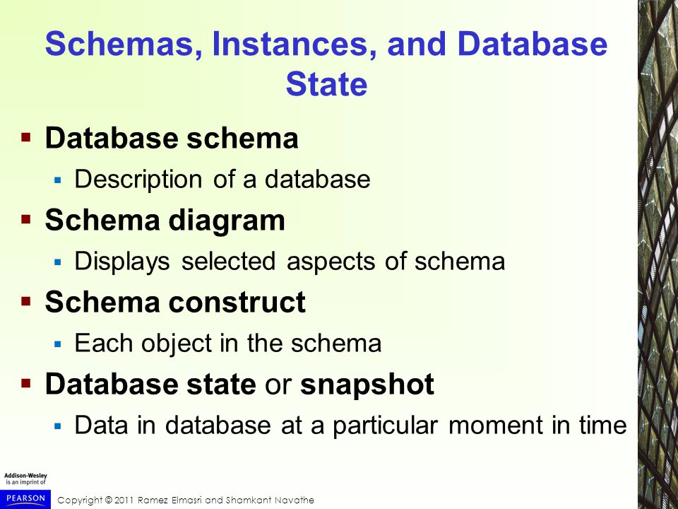 Copyright © 2011 Ramez Elmasri and Shamkant Navathe Schemas, Instances, and Database State  Database schema  Description of a database  Schema diagram  Displays selected aspects of schema  Schema construct  Each object in the schema  Database state or snapshot  Data in database at a particular moment in time