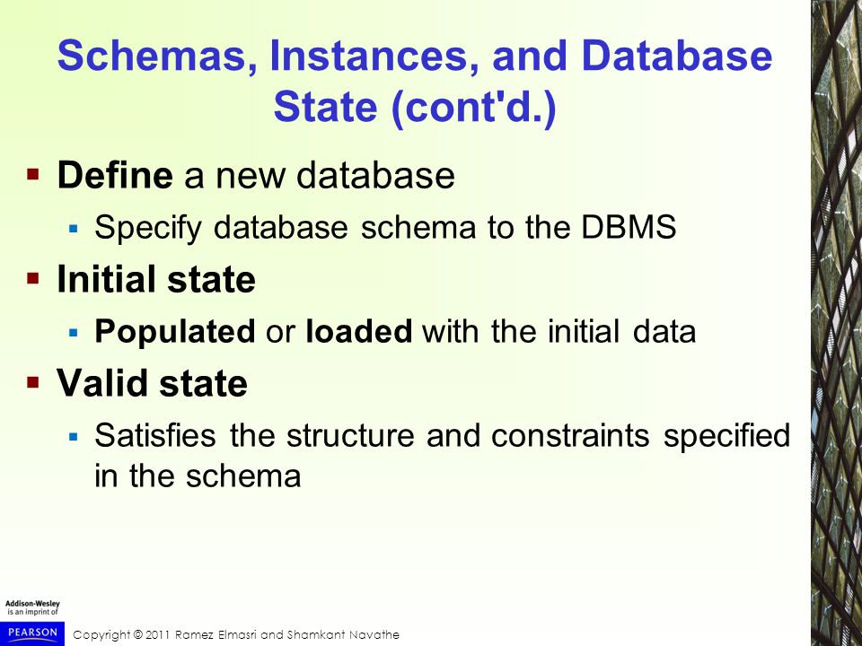 Copyright © 2011 Ramez Elmasri and Shamkant Navathe Schemas, Instances, and Database State (cont d.)  Define a new database  Specify database schema to the DBMS  Initial state  Populated or loaded with the initial data  Valid state  Satisfies the structure and constraints specified in the schema
