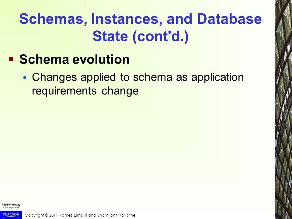 Copyright © 2011 Ramez Elmasri and Shamkant Navathe Schemas, Instances, and Database State (cont d.)  Schema evolution  Changes applied to schema as application requirements change