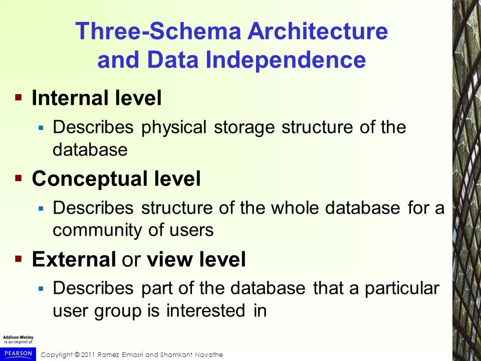Copyright © 2011 Ramez Elmasri and Shamkant Navathe Three-Schema Architecture and Data Independence  Internal level  Describes physical storage structure of the database  Conceptual level  Describes structure of the whole database for a community of users  External or view level  Describes part of the database that a particular user group is interested in