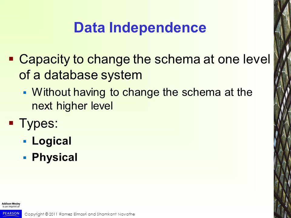 Copyright © 2011 Ramez Elmasri and Shamkant Navathe Data Independence  Capacity to change the schema at one level of a database system  Without having to change the schema at the next higher level  Types:  Logical  Physical
