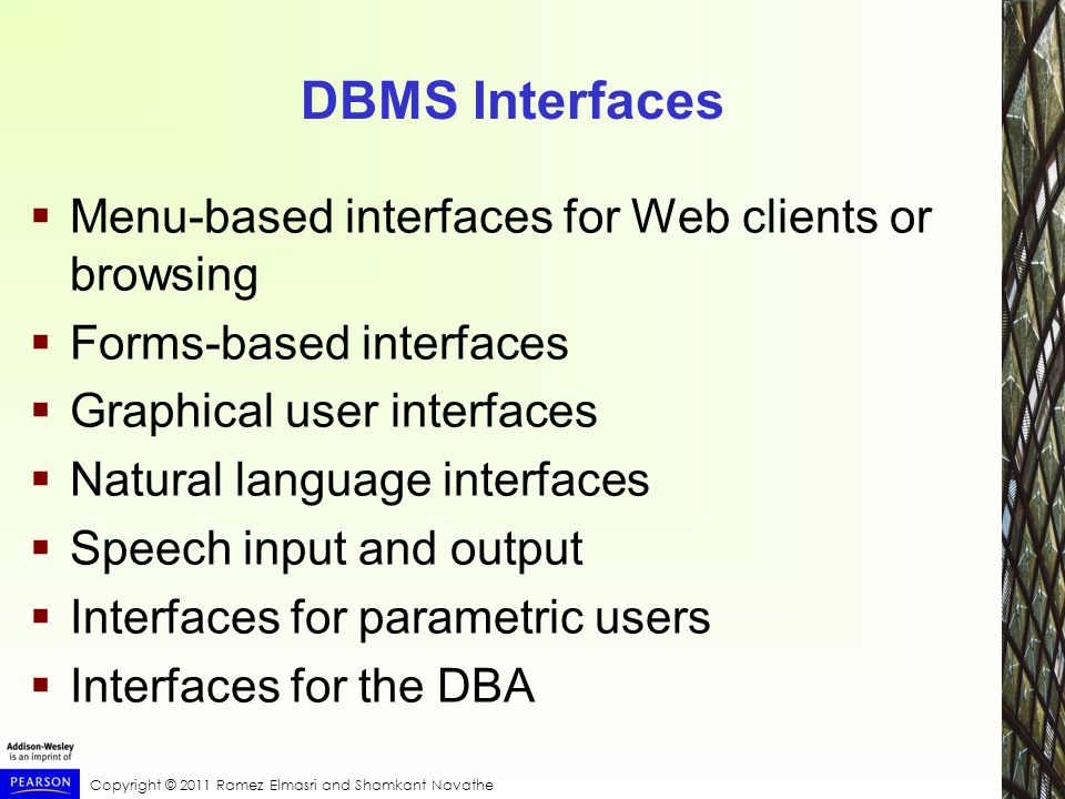 Copyright © 2011 Ramez Elmasri and Shamkant Navathe DBMS Interfaces  Menu-based interfaces for Web clients or browsing  Forms-based interfaces  Graphical user interfaces  Natural language interfaces  Speech input and output  Interfaces for parametric users  Interfaces for the DBA
