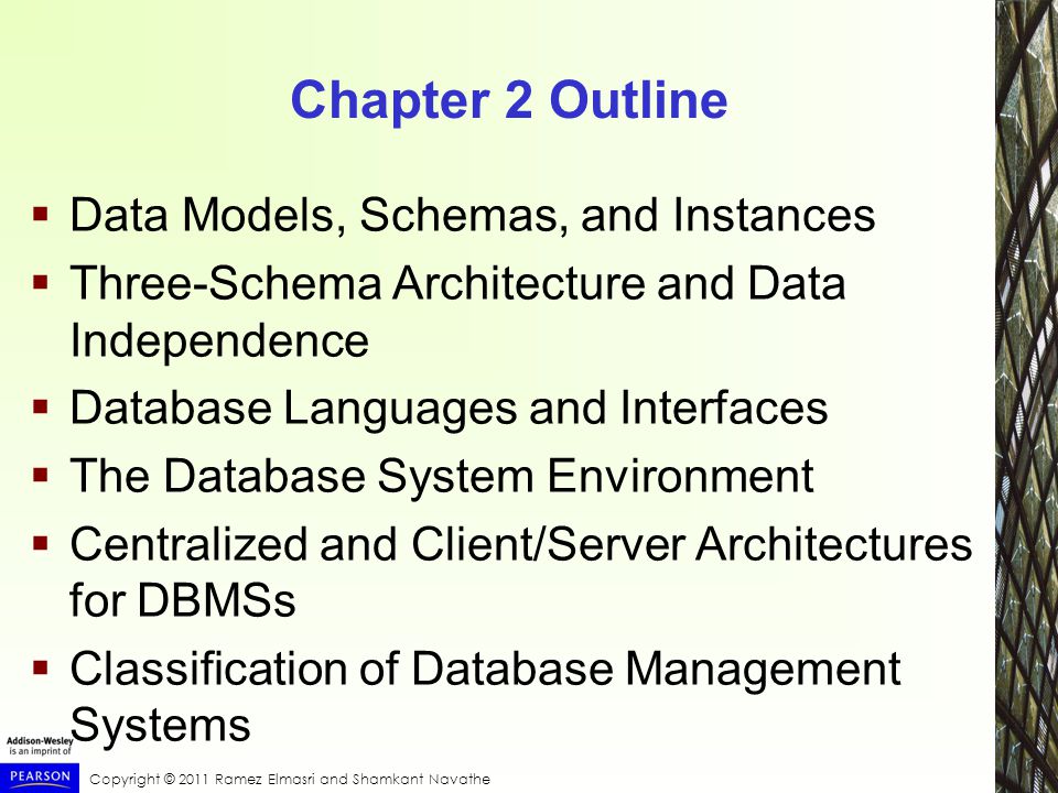 Copyright © 2011 Ramez Elmasri and Shamkant Navathe Chapter 2 Outline  Data Models, Schemas, and Instances  Three-Schema Architecture and Data Independence  Database Languages and Interfaces  The Database System Environment  Centralized and Client/Server Architectures for DBMSs  Classification of Database Management Systems