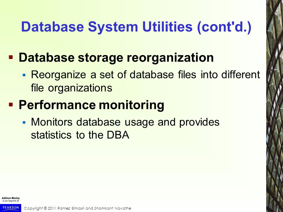 Copyright © 2011 Ramez Elmasri and Shamkant Navathe Database System Utilities (cont d.)  Database storage reorganization  Reorganize a set of database files into different file organizations  Performance monitoring  Monitors database usage and provides statistics to the DBA