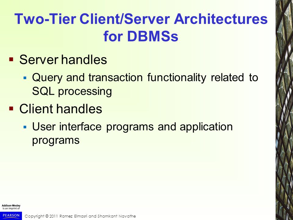 Copyright © 2011 Ramez Elmasri and Shamkant Navathe Two-Tier Client/Server Architectures for DBMSs  Server handles  Query and transaction functionality related to SQL processing  Client handles  User interface programs and application programs