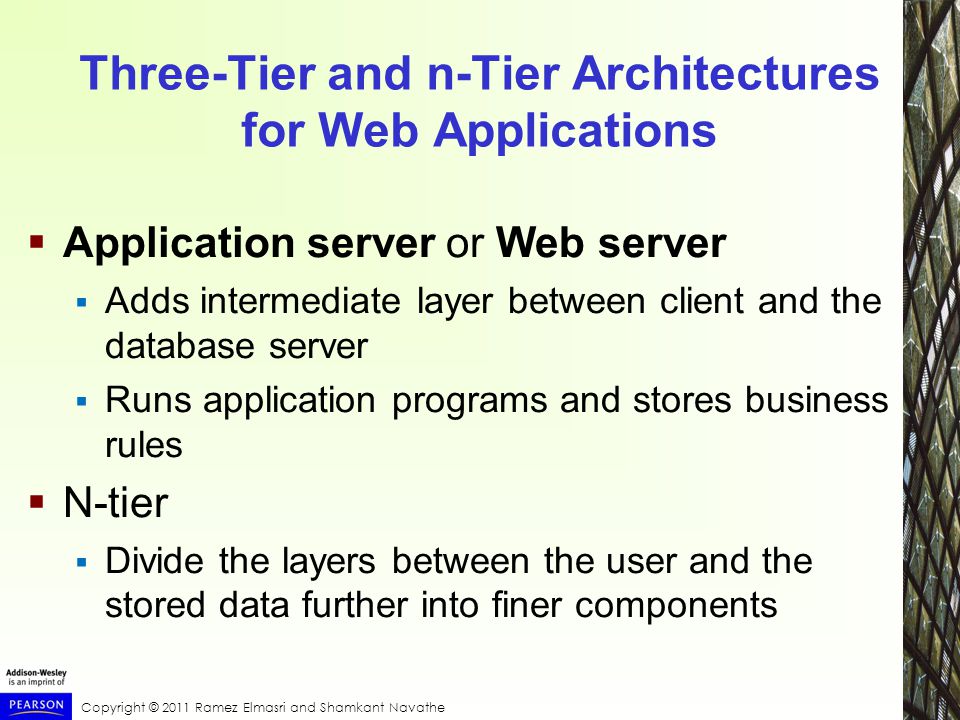 Copyright © 2011 Ramez Elmasri and Shamkant Navathe Three-Tier and n-Tier Architectures for Web Applications  Application server or Web server  Adds intermediate layer between client and the database server  Runs application programs and stores business rules  N-tier  Divide the layers between the user and the stored data further into finer components