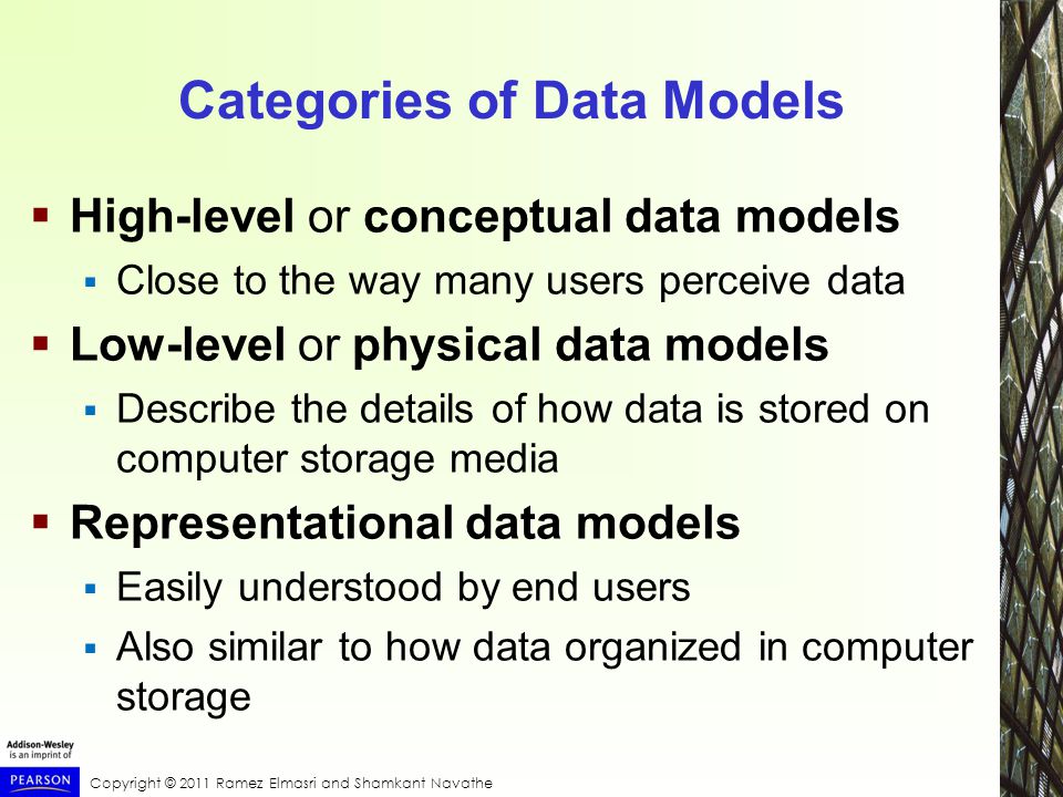 Copyright © 2011 Ramez Elmasri and Shamkant Navathe Categories of Data Models  High-level or conceptual data models  Close to the way many users perceive data  Low-level or physical data models  Describe the details of how data is stored on computer storage media  Representational data models  Easily understood by end users  Also similar to how data organized in computer storage