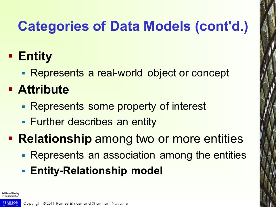 Copyright © 2011 Ramez Elmasri and Shamkant Navathe Categories of Data Models (cont d.)  Entity  Represents a real-world object or concept  Attribute  Represents some property of interest  Further describes an entity  Relationship among two or more entities  Represents an association among the entities  Entity-Relationship model