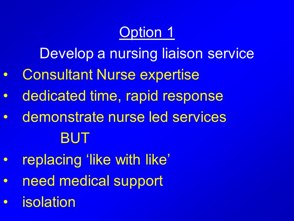 Option 1 Develop a nursing liaison service Consultant Nurse expertise dedicated time, rapid response demonstrate nurse led services BUT replacing ‘like with like’ need medical support isolation
