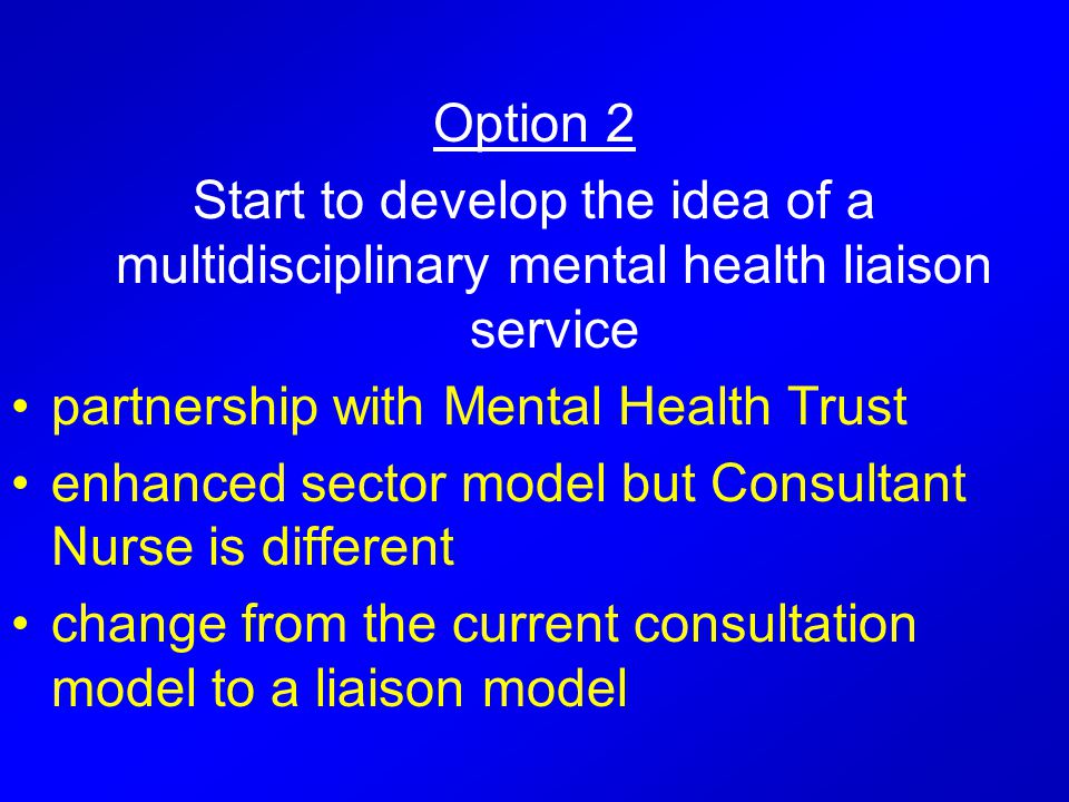 Option 2 Start to develop the idea of a multidisciplinary mental health liaison service partnership with Mental Health Trust enhanced sector model but Consultant Nurse is different change from the current consultation model to a liaison model
