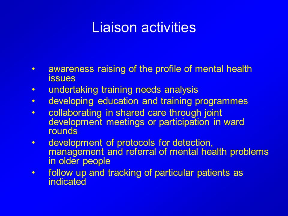 Liaison activities awareness raising of the profile of mental health issues undertaking training needs analysis developing education and training programmes collaborating in shared care through joint development meetings or participation in ward rounds development of protocols for detection, management and referral of mental health problems in older people follow up and tracking of particular patients as indicated