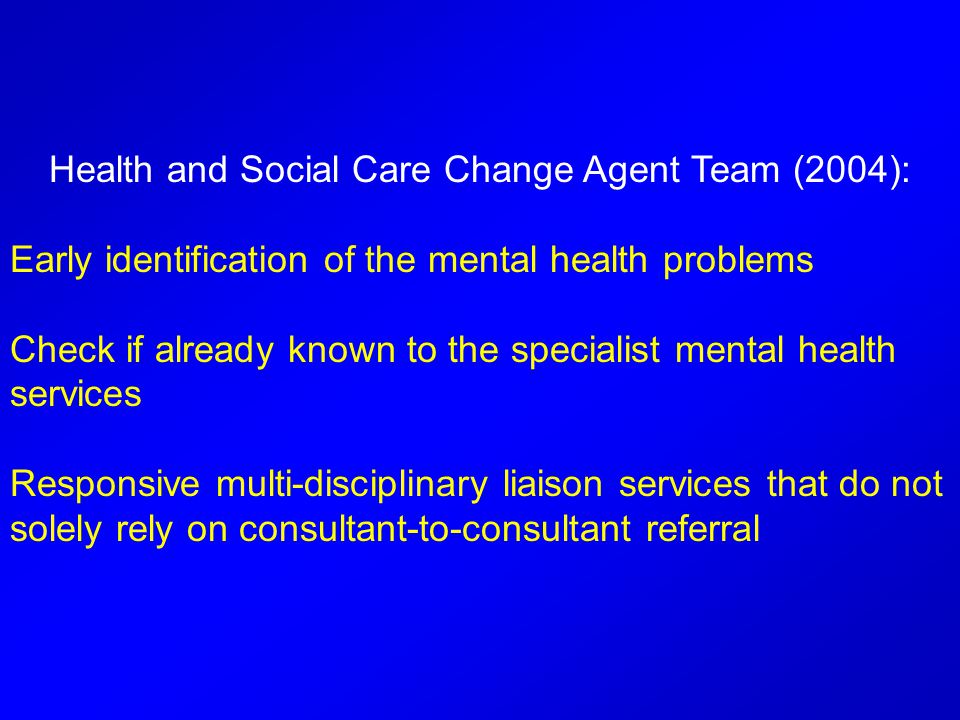 Health and Social Care Change Agent Team (2004): Early identification of the mental health problems Check if already known to the specialist mental health services Responsive multi-disciplinary liaison services that do not solely rely on consultant-to-consultant referral