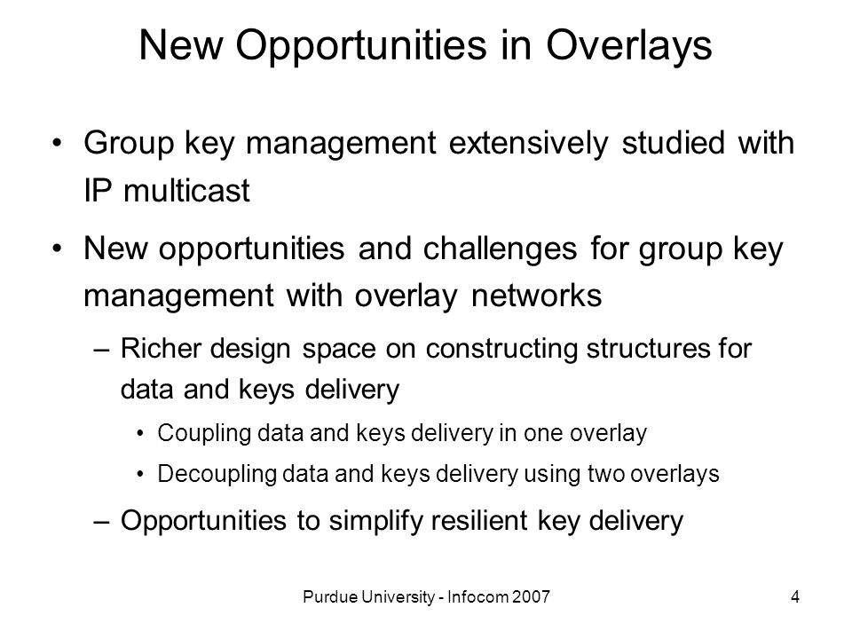 Purdue University - Infocom New Opportunities in Overlays Group key management extensively studied with IP multicast New opportunities and challenges for group key management with overlay networks –Richer design space on constructing structures for data and keys delivery Coupling data and keys delivery in one overlay Decoupling data and keys delivery using two overlays –Opportunities to simplify resilient key delivery