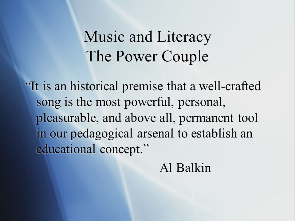 Music and Literacy The Power Couple Music and Literacy The Power Couple It is an historical premise that a well-crafted song is the most powerful, personal, pleasurable, and above all, permanent tool in our pedagogical arsenal to establish an educational concept. Al Balkin It is an historical premise that a well-crafted song is the most powerful, personal, pleasurable, and above all, permanent tool in our pedagogical arsenal to establish an educational concept. Al Balkin