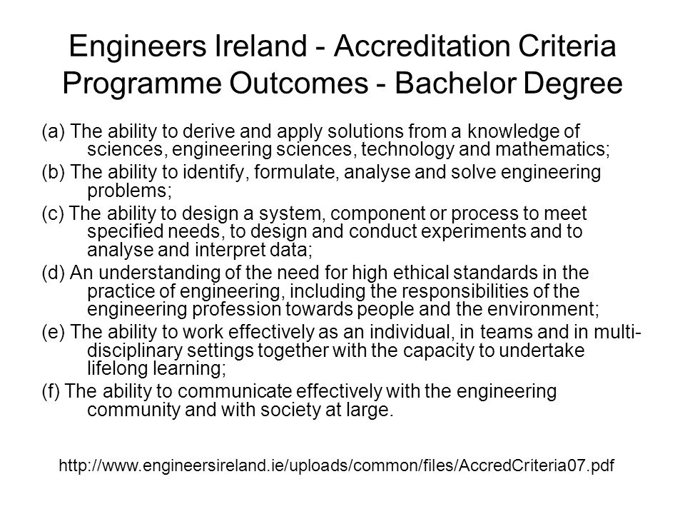 Engineers Ireland - Accreditation Criteria Programme Outcomes - Bachelor Degree (a) The ability to derive and apply solutions from a knowledge of sciences, engineering sciences, technology and mathematics; (b) The ability to identify, formulate, analyse and solve engineering problems; (c) The ability to design a system, component or process to meet specified needs, to design and conduct experiments and to analyse and interpret data; (d) An understanding of the need for high ethical standards in the practice of engineering, including the responsibilities of the engineering profession towards people and the environment; (e) The ability to work effectively as an individual, in teams and in multi- disciplinary settings together with the capacity to undertake lifelong learning; (f) The ability to communicate effectively with the engineering community and with society at large.