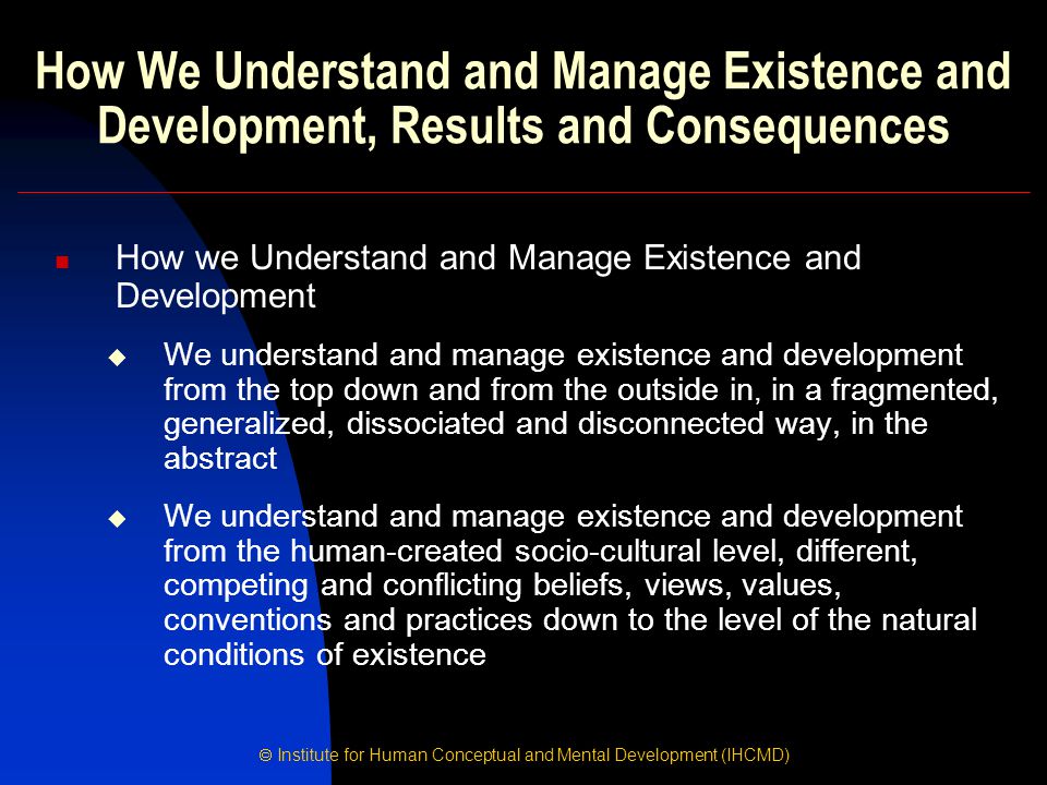  Institute for Human Conceptual and Mental Development (IHCMD) How We Understand and Manage Existence and Development, Results and Consequences How we Understand and Manage Existence and Development  We understand and manage existence and development from the top down and from the outside in, in a fragmented, generalized, dissociated and disconnected way, in the abstract  We understand and manage existence and development from the human-created socio-cultural level, different, competing and conflicting beliefs, views, values, conventions and practices down to the level of the natural conditions of existence