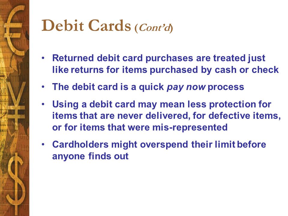 Debit Cards (Cont’d) Returned debit card purchases are treated just like returns for items purchased by cash or check The debit card is a quick pay now process Using a debit card may mean less protection for items that are never delivered, for defective items, or for items that were mis-represented Cardholders might overspend their limit before anyone finds out
