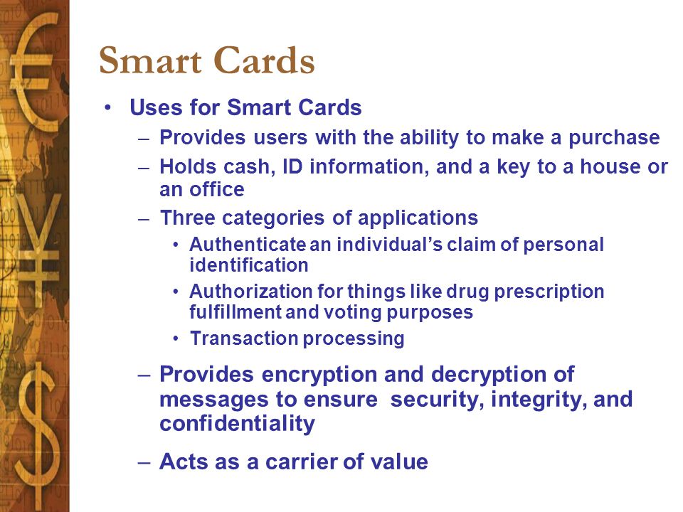 Smart Cards Uses for Smart Cards –Provides users with the ability to make a purchase –Holds cash, ID information, and a key to a house or an office –Three categories of applications Authenticate an individual’s claim of personal identification Authorization for things like drug prescription fulfillment and voting purposes Transaction processing –Provides encryption and decryption of messages to ensure security, integrity, and confidentiality –Acts as a carrier of value