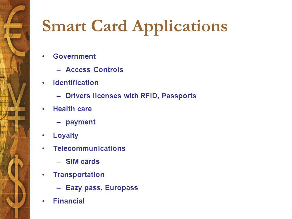 Smart Card Applications Government –Access Controls Identification –Drivers licenses with RFID, Passports Health care –payment Loyalty Telecommunications –SIM cards Transportation –Eazy pass, Europass Financial