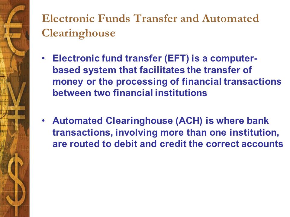 Electronic Funds Transfer and Automated Clearinghouse Electronic fund transfer (EFT) is a computer- based system that facilitates the transfer of money or the processing of financial transactions between two financial institutions Automated Clearinghouse (ACH) is where bank transactions, involving more than one institution, are routed to debit and credit the correct accounts