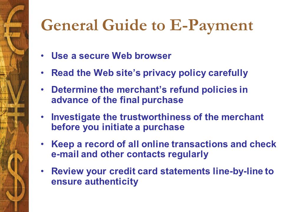General Guide to E-Payment Use a secure Web browser Read the Web site’s privacy policy carefully Determine the merchant’s refund policies in advance of the final purchase Investigate the trustworthiness of the merchant before you initiate a purchase Keep a record of all online transactions and check  and other contacts regularly Review your credit card statements line-by-line to ensure authenticity