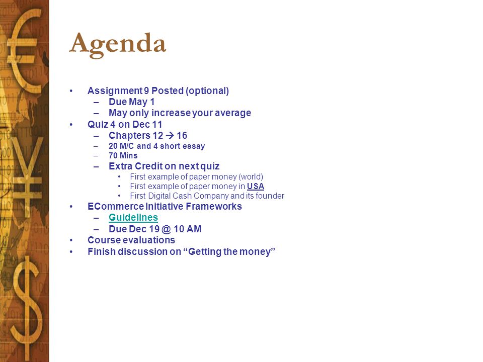 Agenda Assignment 9 Posted (optional) –Due May 1 –May only increase your average Quiz 4 on Dec 11 –Chapters 12  16 –20 M/C and 4 short essay –70 Mins –Extra Credit on next quiz First example of paper money (world) First example of paper money in USA First Digital Cash Company and its founder ECommerce Initiative Frameworks –GuidelinesGuidelines –Due Dec 10 AM Course evaluations Finish discussion on Getting the money