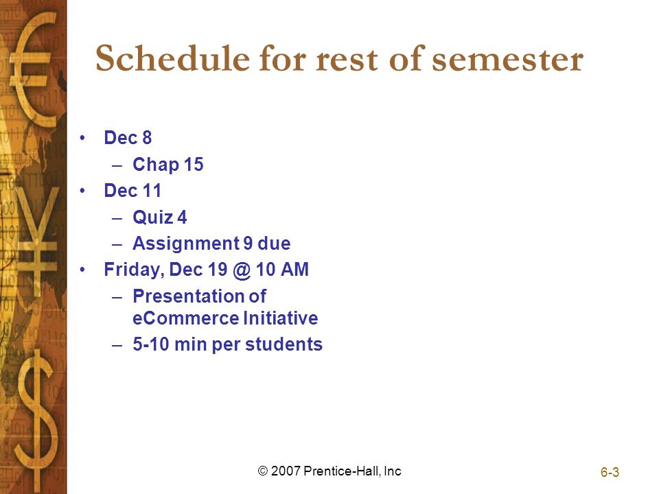 Schedule for rest of semester Dec 8 –Chap 15 Dec 11 –Quiz 4 –Assignment 9 due Friday, Dec 10 AM –Presentation of eCommerce Initiative –5-10 min per students 6-3 © 2007 Prentice-Hall, Inc