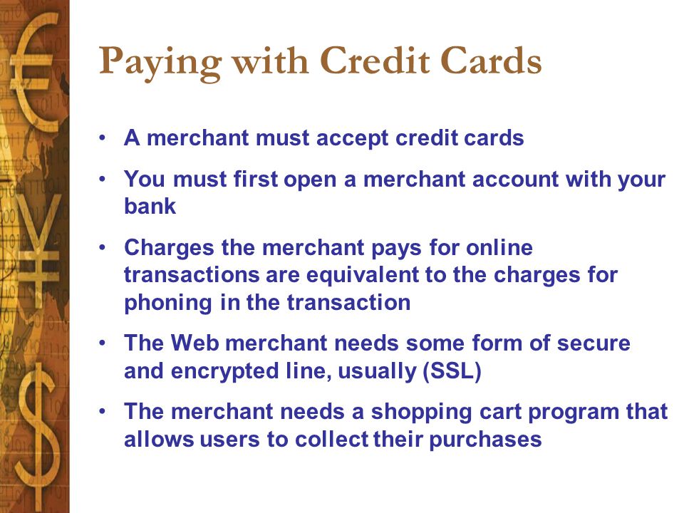 Paying with Credit Cards A merchant must accept credit cards You must first open a merchant account with your bank Charges the merchant pays for online transactions are equivalent to the charges for phoning in the transaction The Web merchant needs some form of secure and encrypted line, usually (SSL) The merchant needs a shopping cart program that allows users to collect their purchases
