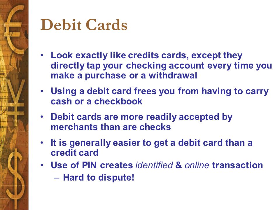Debit Cards Look exactly like credits cards, except they directly tap your checking account every time you make a purchase or a withdrawal Using a debit card frees you from having to carry cash or a checkbook Debit cards are more readily accepted by merchants than are checks It is generally easier to get a debit card than a credit card Use of PIN creates identified & online transaction –Hard to dispute!