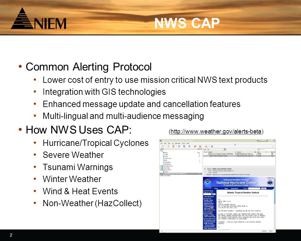 2 2 NWS CAP Common Alerting Protocol Lower cost of entry to use mission critical NWS text products Integration with GIS technologies Enhanced message update and cancellation features Multi-lingual and multi-audience messaging How NWS Uses CAP: (  Hurricane/Tropical Cyclones Severe Weather Tsunami Warnings Winter Weather Wind & Heat Events Non-Weather (HazCollect)