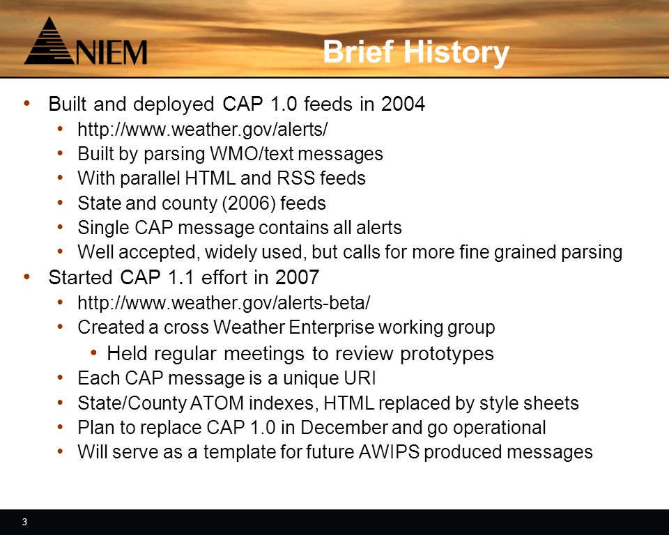 3 3 Brief History Built and deployed CAP 1.0 feeds in Built by parsing WMO/text messages With parallel HTML and RSS feeds State and county (2006) feeds Single CAP message contains all alerts Well accepted, widely used, but calls for more fine grained parsing Started CAP 1.1 effort in Created a cross Weather Enterprise working group Held regular meetings to review prototypes Each CAP message is a unique URI State/County ATOM indexes, HTML replaced by style sheets Plan to replace CAP 1.0 in December and go operational Will serve as a template for future AWIPS produced messages