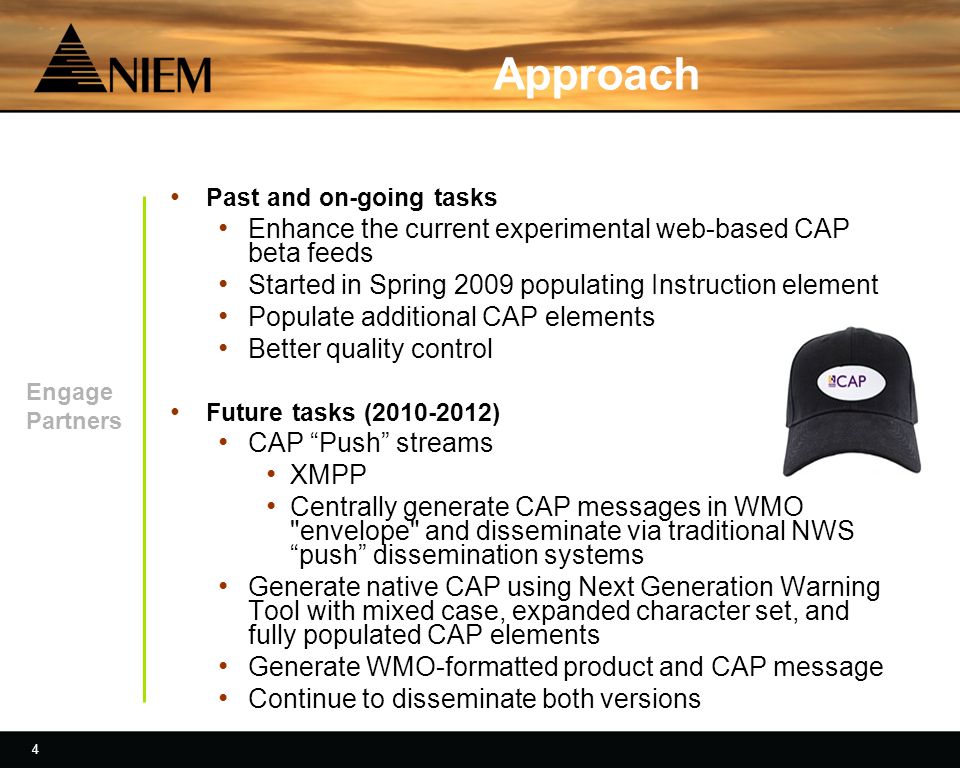 4 4 Approach Past and on-going tasks Enhance the current experimental web-based CAP beta feeds Started in Spring 2009 populating Instruction element Populate additional CAP elements Better quality control Future tasks ( ) CAP Push streams XMPP Centrally generate CAP messages in WMO envelope and disseminate via traditional NWS push dissemination systems Generate native CAP using Next Generation Warning Tool with mixed case, expanded character set, and fully populated CAP elements Generate WMO-formatted product and CAP message Continue to disseminate both versions Engage Partners