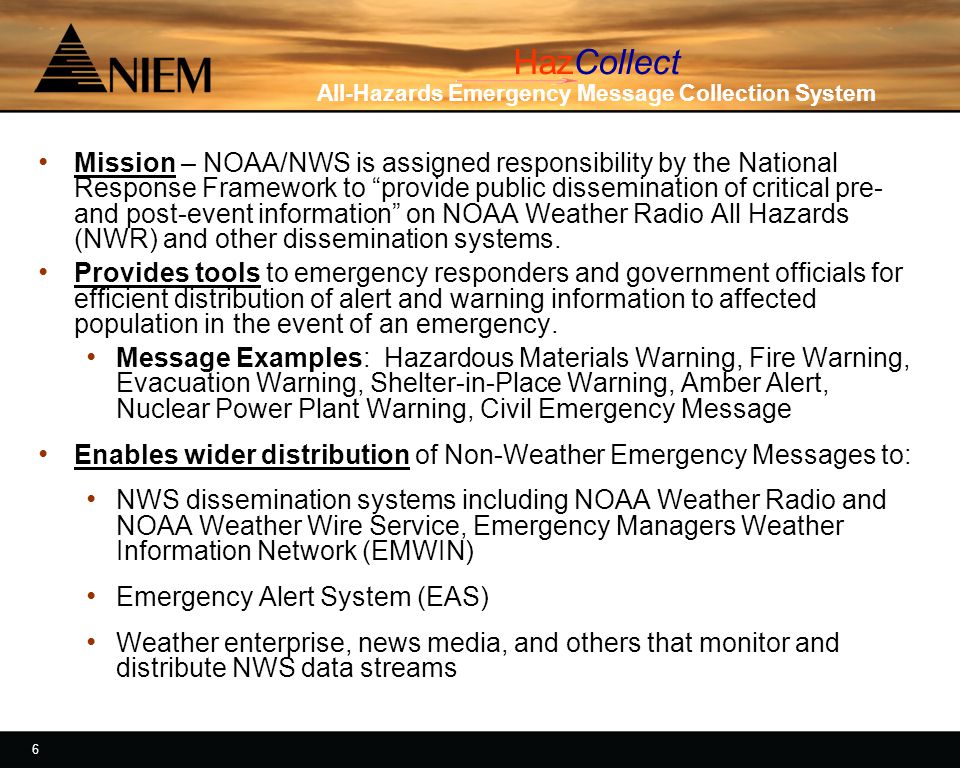 6 6 HazCollect All-Hazards Emergency Message Collection System Mission – NOAA/NWS is assigned responsibility by the National Response Framework to provide public dissemination of critical pre- and post-event information on NOAA Weather Radio All Hazards (NWR) and other dissemination systems.