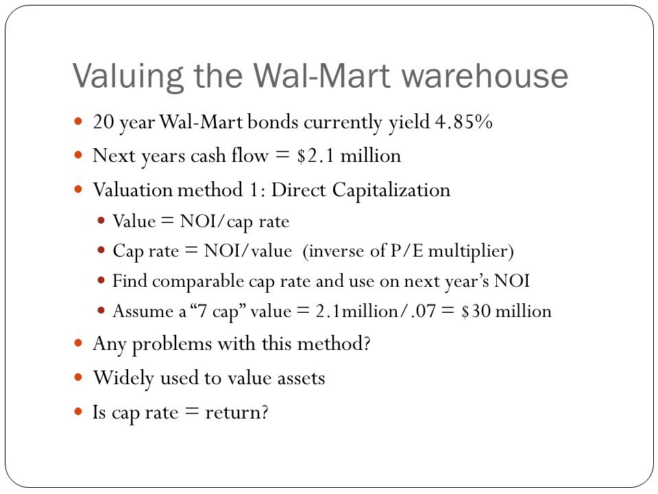 Valuing the Wal-Mart warehouse 20 year Wal-Mart bonds currently yield 4.85% Next years cash flow = $2.1 million Valuation method 1: Direct Capitalization Value = NOI/cap rate Cap rate = NOI/value (inverse of P/E multiplier) Find comparable cap rate and use on next year’s NOI Assume a 7 cap value = 2.1million/.07 = $30 million Any problems with this method.