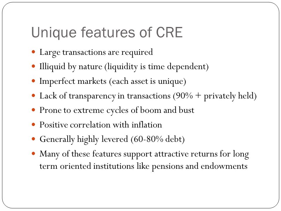 Unique features of CRE Large transactions are required Illiquid by nature (liquidity is time dependent) Imperfect markets (each asset is unique) Lack of transparency in transactions (90% + privately held) Prone to extreme cycles of boom and bust Positive correlation with inflation Generally highly levered (60-80% debt) Many of these features support attractive returns for long term oriented institutions like pensions and endowments