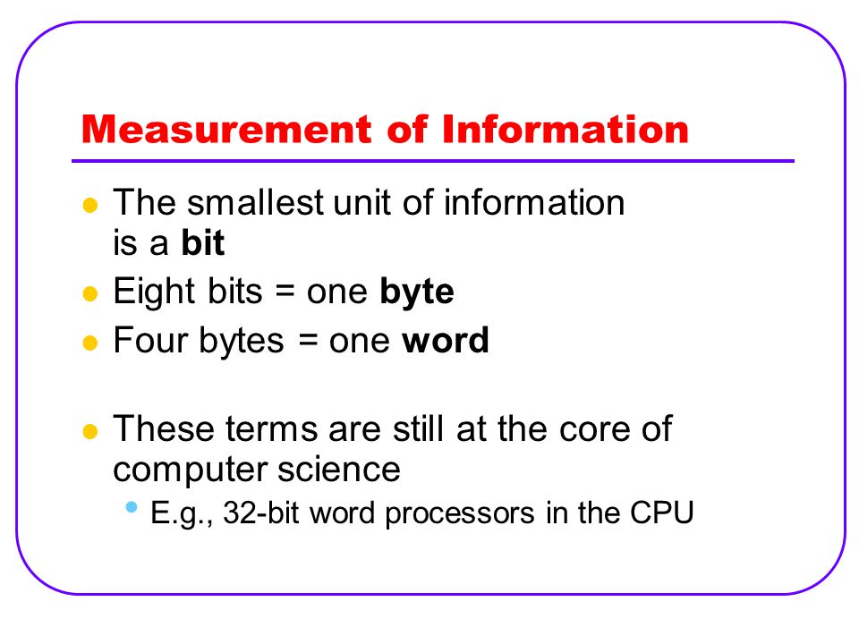 Measurement of Information The smallest unit of information is a bit Eight bits = one byte Four bytes = one word These terms are still at the core of computer science E.g., 32-bit word processors in the CPU