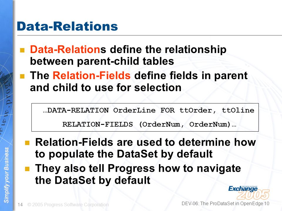 © 2005 Progress Software Corporation14 Simplify your business Simplify your Business DEV-06: The ProDataSet in OpenEdge 10 Data-Relations n Data-Relations define the relationship between parent-child tables n The Relation-Fields define fields in parent and child to use for selection …DATA-RELATION OrderLine FOR ttOrder, ttOline RELATION-FIELDS (OrderNum, OrderNum)… n Relation-Fields are used to determine how to populate the DataSet by default n They also tell Progress how to navigate the DataSet by default