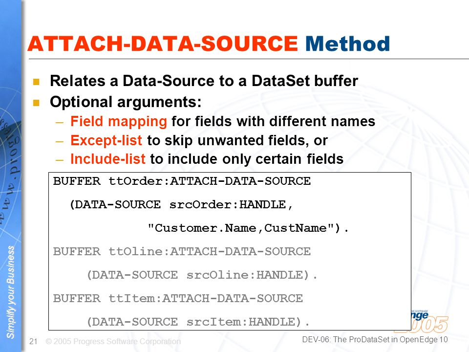 © 2005 Progress Software Corporation21 Simplify your business Simplify your Business DEV-06: The ProDataSet in OpenEdge 10 ATTACH-DATA-SOURCE Method n Relates a Data-Source to a DataSet buffer n Optional arguments: –Field mapping for fields with different names –Except-list to skip unwanted fields, or –Include-list to include only certain fields BUFFER ttOrder:ATTACH-DATA-SOURCE (DATA-SOURCE srcOrder:HANDLE, Customer.Name,CustName ).