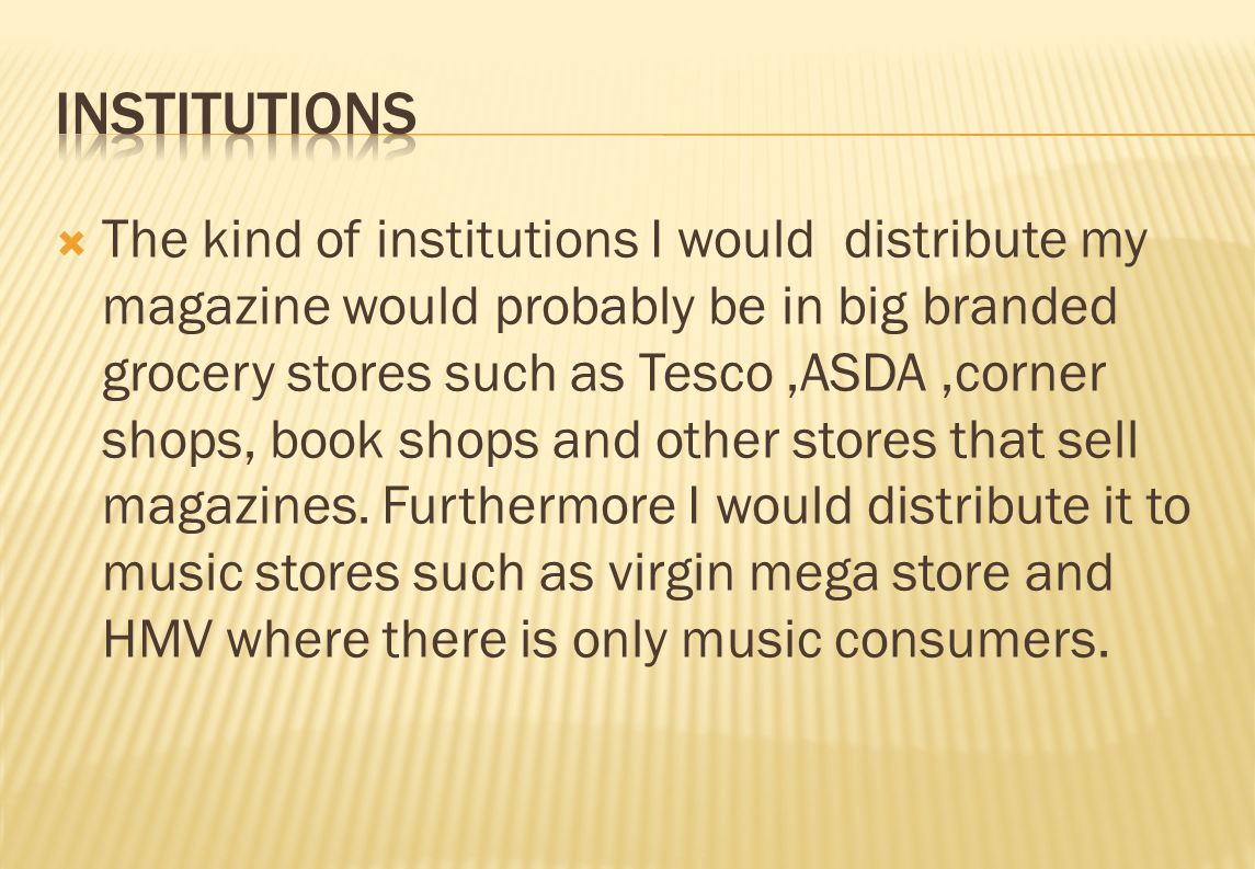  The kind of institutions I would distribute my magazine would probably be in big branded grocery stores such as Tesco,ASDA,corner shops, book shops and other stores that sell magazines.