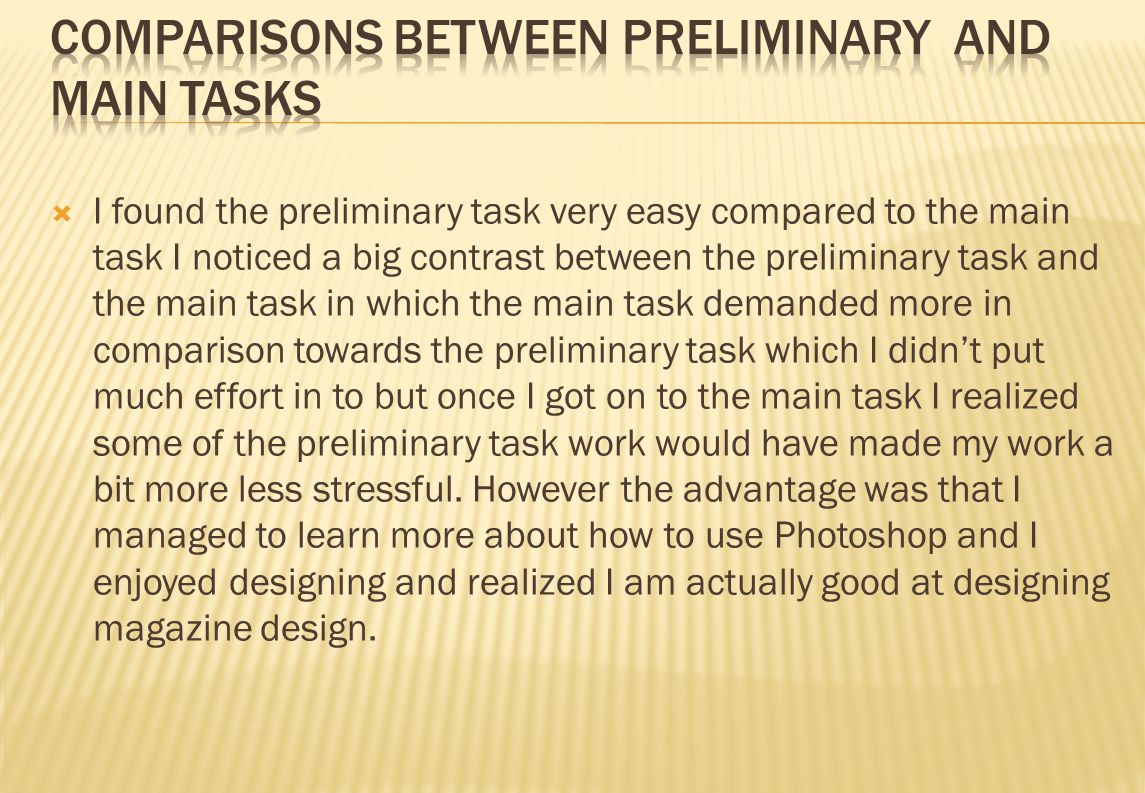  I found the preliminary task very easy compared to the main task I noticed a big contrast between the preliminary task and the main task in which the main task demanded more in comparison towards the preliminary task which I didn’t put much effort in to but once I got on to the main task I realized some of the preliminary task work would have made my work a bit more less stressful.